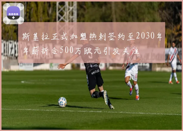 斯基拉正式加盟热刺签约至2030年年薪折合500万欧元引发关注