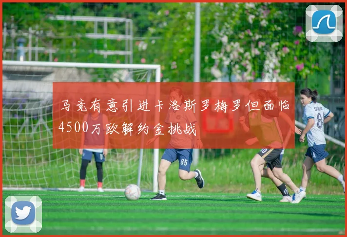 马竞有意引进卡洛斯罗梅罗但面临4500万欧解约金挑战