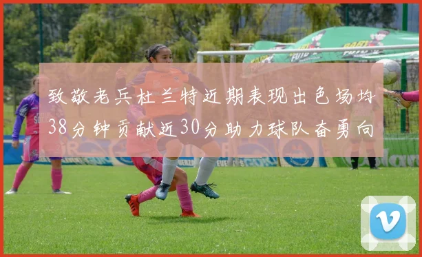 致敬老兵杜兰特近期表现出色场均38分钟贡献近30分助力球队奋勇向前