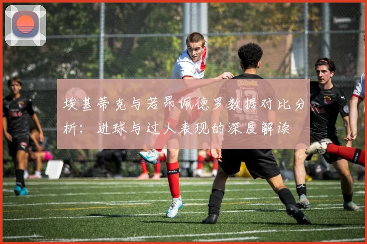 埃基蒂克与若昂佩德罗数据对比分析：进球与过人表现的深度解读