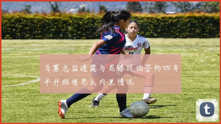 马赛总监透露与昆滕廷伯签约四年半并租借恩瓦内里情况