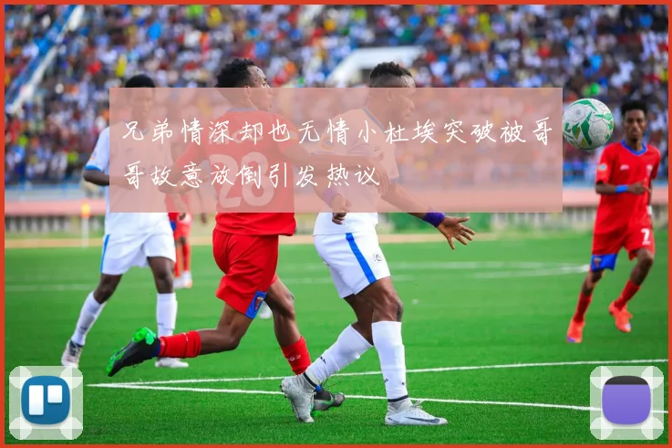 兄弟情深却也无情小杜埃突破被哥哥故意放倒引发热议