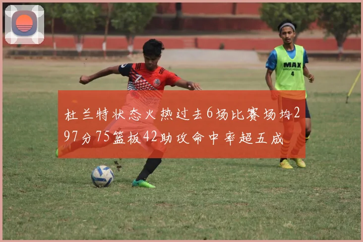 杜兰特状态火热过去6场比赛场均297分75篮板42助攻命中率超五成