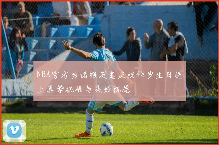 NBA官方为诺维茨基庆祝48岁生日送上真挚祝福与美好祝愿