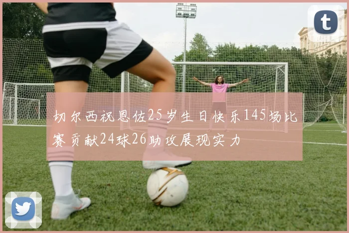 切尔西祝恩佐25岁生日快乐145场比赛贡献24球26助攻展现实力