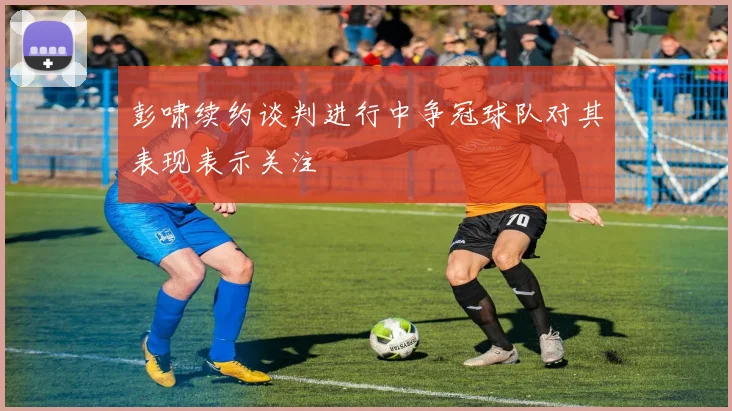 彭啸续约谈判进行中争冠球队对其表现表示关注
