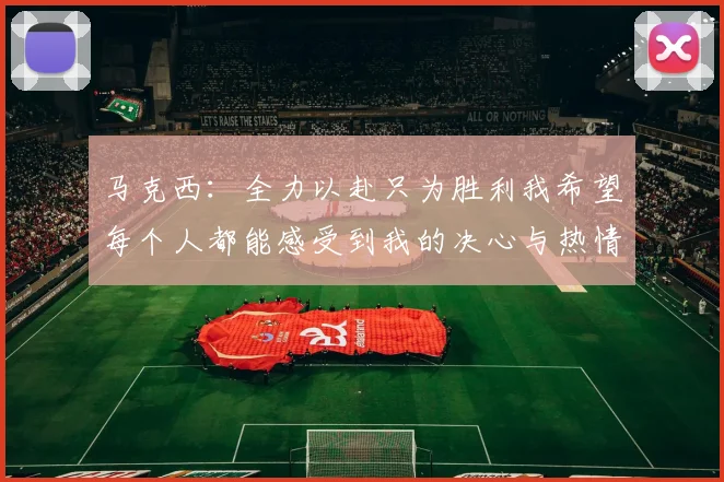 马克西：全力以赴只为胜利我希望每个人都能感受到我的决心与热情