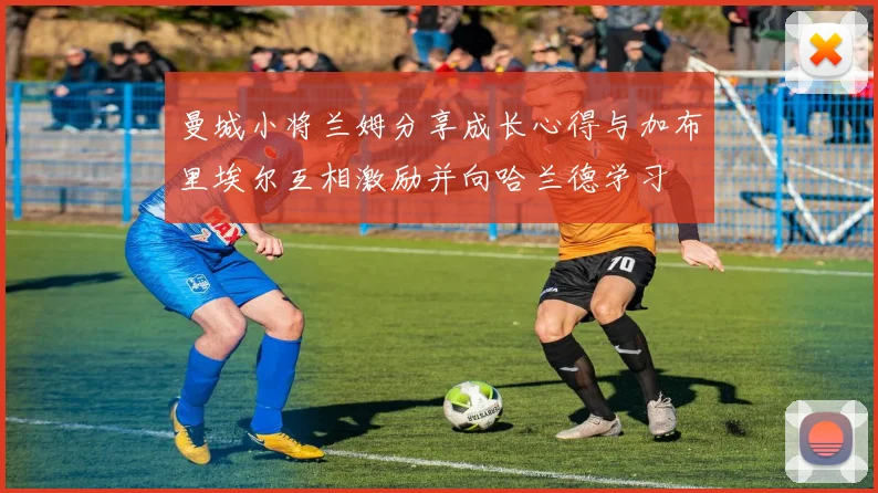 曼城小将兰姆分享成长心得与加布里埃尔互相激励并向哈兰德学习