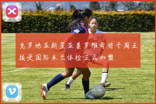 克罗地亚新星亚基罗维奇将于周五接受国际米兰体检正式加盟