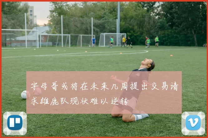 字母哥或将在未来几周提出交易请求雄鹿队现状难以逆转