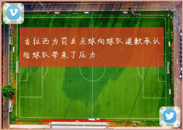 吉拉西为罚丢点球向球队道歉承认给球队带来了压力
