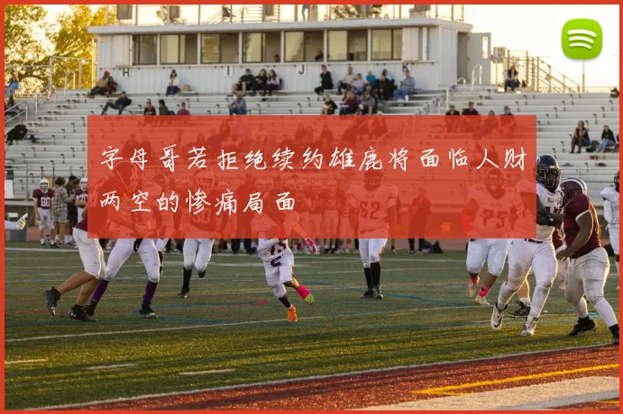 字母哥若拒绝续约雄鹿将面临人财两空的惨痛局面