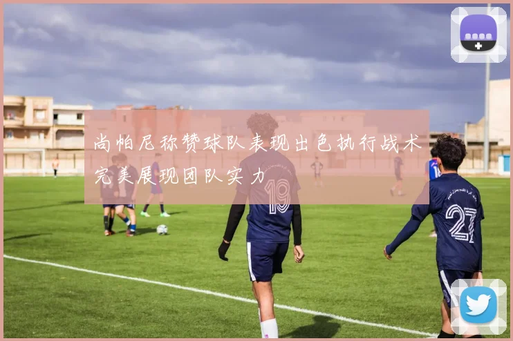 尚帕尼称赞球队表现出色执行战术完美展现团队实力
